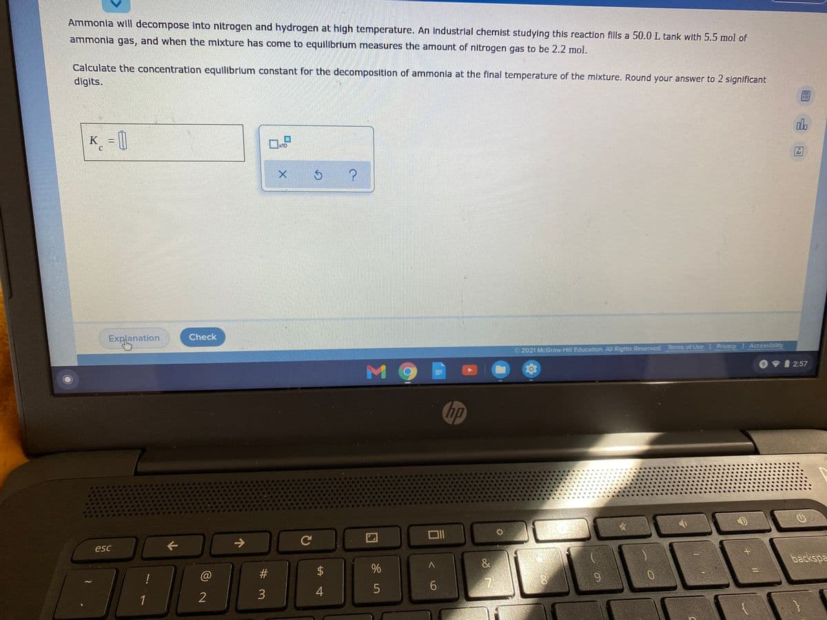 Ammonia will decompose into nitrogen and hydrogen at high temperature. An industrial chemist studying this reaction fills a 50.0 L tank with 5.5 mol of
ammonia gas, and when the mixture has come to equilibrium measures the amount of nitrogen gas to be 2.2 mol.
Calculate the concentration equilibrium constant for the decomposition of ammonla at the final temperature of the mixture. Round your answer to 2 significant
digits.
do
K_ [
x10
Ar
Check
Explanation
2021 McGraw-Hill Education. All Rights Reserved Terms of Use Privacy Accessibility
O VI 2:57
hp
C
esc
&
backspa
@
#3
2
3
1
96

