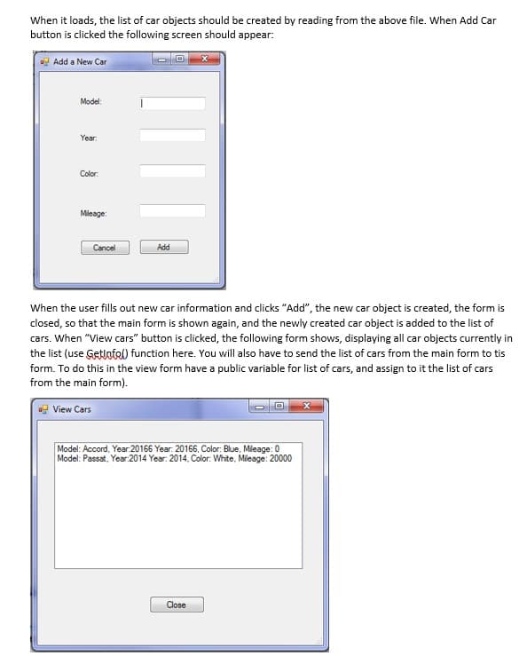 When it loads, the list of car objects should be created by reading from the above file. When Add Car
button is clicked the following screen should appear:
a Add a New Car
Model:
Year:
Çolor.
Mleage:
Cancel
Add
When the user fills out new car information and clicks "Add", the new car object is created, the form is
closed, so that the main form is shown again, and the newly created car object is added to the list of
cars. When "View cars" button is clicked, the following form shows, displaying all car objects currently in
the list (use Getlotel) function here. You will also have to send the list of cars from the main form to tis
form. To do this in the view form have a public variable for list of cars, and assign to it the list of cars
from the main form).
ag View Cars
Model: Accord, Year.20166 Year. 20166, Color: Blue, Mieage: 0
Model: Passat, Year:2014 Year: 2014, Color: White, Mileage: 20000
Close
