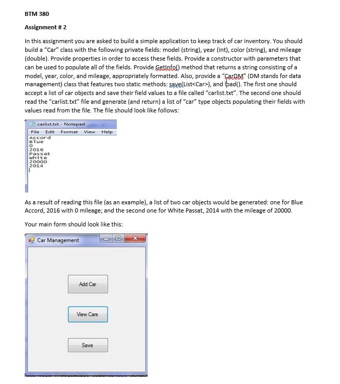 BTM 380
Assignment # 2
In this assignment you are asked to build a simple application to keep track of car inventory. You should
build a "Car" class with the following private fields: model (string), year (int), color (string), and mileage
(double). Provide properties in order to access these fields. Provide a constructor with parameters that
can be used to populate all of the fields. Provide Getlotel) method that returns a string consisting of a
model, year, color, and mileage, appropriately formatted. Also, provide a "ÇarDM" (DM stands for data
management) class that features two static methods: şave(List<Car>), and Iþad(). The first one should
accept a list of car objects and save their field values to a file called "carlist.txt". The second one should
read the "carlist.txt" file and generate (and return) a list of "car" type objects populating their fields with
values read from the file. The file should look like follows:
carlist.txt - Notepad
File Edit Format View Help
Accord
Blue
2016
Passat
white
20000
2014
As a result of reading this file (as an example), a list of two car objects would be generated: one for Blue
Accord, 2016 with 0 mileage; and the second one for White Passat, 2014 with the mileage of 20000.
Your main form should look like this:
Car Management
Add Car
View Cars
Save
