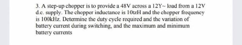 3. A step-up chopper is to provide a 48V across a 12Y~load from a 12V
d.c. supply. The chopper inductance is 10tzH and the chopper frequency
is 100kHz. Determine the duty cycle required and the variation of
battery current during switching, and the maximum and minimum
battery currents
