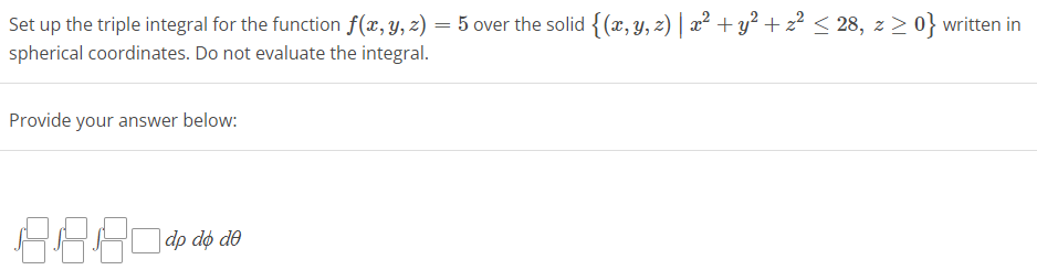 Set up the triple integral for the function f(x, y, z) = 5 over the solid {(x, y, z) | x² + y² + z² ≤ 28, z ≥ 0} written in
spherical coordinates. Do not evaluate the integral.
Provide your answer below:
8.880419