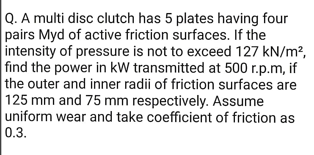 Q. A multi disc clutch has 5 plates having four
pairs Myd of active friction surfaces. If the
intensity of pressure is not to exceed 127 kN/m?,
find the power in kW transmitted at 500 r.p.m, if
the outer and inner radii of friction surfaces are
125 mm and 75 mm respectively. Assume
uniform wear and take coefficient of friction as
0.3.
