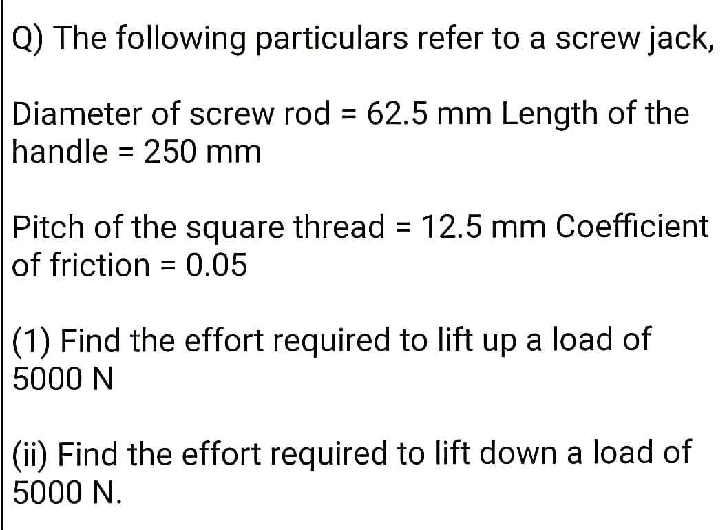 Q) The following particulars refer to a screw jack,
Diameter of screw rod = 62.5 mm Length of the
handle = 250 mm
Pitch of the square thread = 12.5 mm Coefficient
of friction = 0.05
%3D
(1) Find the effort required to lift up a load of
5000 N
(ii) Find the effort required to lift down a load of
5000 N.
