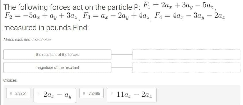 The following forces act on the particle P: Fi = 2a, + 3ay – 5az
-
F2 %3D — 5а, + a, + За, Fз 3 а, — 2а, + 4а, F 3D 4a, —
Зау — 2а,
measured in pounds.Find:
Match each item to a choice:
the resultant of the forces
magnitude of the resultant
Choices:
1 2,2361
# 2ax
Ay
# 7,3485
1la, – 2az
-
-
