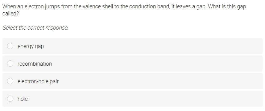 When an electron jumps from the valence shell to the conduction band, it leaves a gap. What is this gap
called?
Select the correct response:
energy gap
recombination
electron-hole pair
hole
