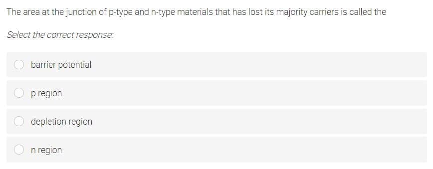 The area at the junction of p-type and n-type materials that has lost its majority carriers is called the
Select the correct response:
barrier potential
p region
depletion region
n region
