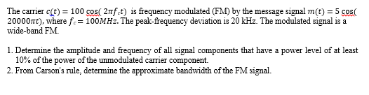 The carrier c(t) = 100 cos( 2nf.t) is frequency modulated (FM) by the message signal m(t) = 5 cos(
20000rt), where f.= 100MHZ. The peak-frequency deviation is 20 kHz. The modulated signal is a
wide-band FM.
1. Determine the amplitude and frequency of all signal components that have a power level of at least
10% of the power of the unmodulated carrier component.
2. From Carson's rule, determine the approximate bandwidth of the FM signal.
