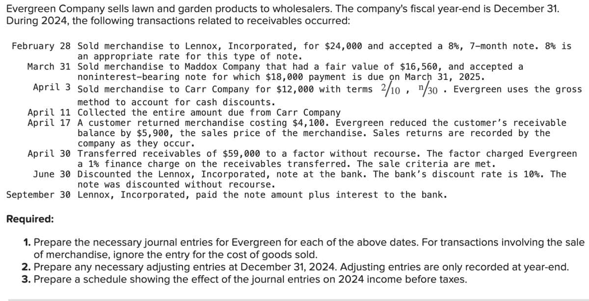 Evergreen Company sells lawn and garden products to wholesalers. The company's fiscal year-end is December 31.
During 2024, the following transactions related to receivables occurred:
February 28 Sold merchandise to Lennox, Incorporated, for $24,000 and accepted a 8%, 7-month note. 8% is
an appropriate rate for this type of note.
March 31 Sold merchandise to Maddox Company that had a fair value of $16,560, and accepted a
noninterest-bearing note for which $18,000 payment is due on March 31, 2025.
April 3 Sold merchandise to Carr Company for $12,000 with terms 2/10, 1/30. Evergreen uses the gross
method to account for cash discounts.
April 11 Collected the entire amount due from Carr Company
April 17 A customer returned merchandise costing $4,100. Evergreen reduced the customer's receivable
balance by $5,900, the sales price of the merchandise. Sales returns are recorded by the
company as they occur.
April 30 Transferred receivables of $59,000 to a factor without recourse. The factor charged Evergreen
a 1% finance charge on the receivables transferred. The sale criteria are met.
June 30 Discounted the Lennox, Incorporated, note at the bank. The bank's discount rate is 10%. The
note was discounted without recourse.
September 30 Lennox, Incorporated, paid the note amount plus interest to the bank.
Required:
1. Prepare the necessary journal entries for Evergreen for each of the above dates. For transactions involving the sale
of merchandise, ignore the entry for the cost of goods sold.
2. Prepare any necessary adjusting entries at December 31, 2024. Adjusting entries are only recorded at year-end.
3. Prepare a schedule showing the effect of the journal entries on 2024 income before taxes.