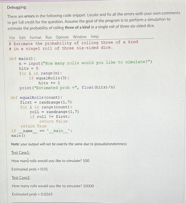 Debugging:
There are errors in the following code snippet. Locate and fix all the errors with your own comments
to get full credit for the question. Assume the goal of the program is to perform a simulation to
estimate the probability of rolling three of a kind in a single roll of three six-sided dice.
File Edit Format Run Options Window Help
# Estimate the probability of rolling three of a kind
# in a singel roll of three six-sided dice.
def main ():
n input ("How many rolls would you like to simulate?")
hits = 0
for i in range (n):
if equalRolls (3):
hits += 1
print ("Estimated prob = ", float (hits) /n)
def equalRolls (count):
first = randrange (1,7)
for i in range (count) :
roll
if roll != first:
return False
return True
name
------
randrange (1,7)
1
if
main ()
Note: your output will not be exactly the same due to (pseudo)randomness
Test Case1:
How many rolls would you like to simulate? 100
Estimated prob = 0.01
_main____¹:
Test Case2:
How many rolls would you like to simulate? 10000
Estimated prob = 0.0265