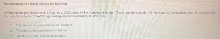 The nameplate of a motor indicate the following
Permanent magnet motor rated 1.5 hp. 90 V, 2900 r/min, 145 A Armature diameter 73 mm; armature length: 115 mm, slots 20; commutator bars: 40; turns per co
5; conductor size: No.17 AWG, Jap winding armature resistance at 20°C: 0340
1
The number of conductors on the armature
2. The value of the counter-emf at full load.
13
The flux per polo, in milliwebers [mWb]