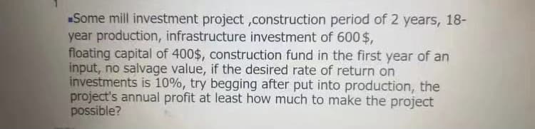 Some mill investment project ,construction period of 2 years, 18-
year production, infrastructure investment of 600 $,
floating capital of 400$, construction fund in the first year of an
input, no salvage value, if the desired rate of return on
investments is 10%, try begging after put into production, the
project's annual profit at least how much to make the project
possible?
