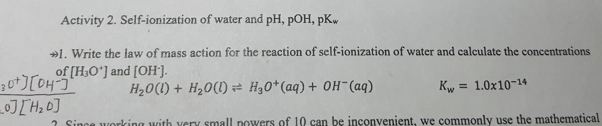 Activity 2. Self-ionization of water and pH, pOH, pKw
»1. Write the law of mass action for the reaction of self-ionization of water and calculate the concentrations
of [H;O*] and [OH].
H,0(1) + H20(1)= H30*(aq) + OH-(aq)
Kw = 1.0x10-14
%3D
2 Since working with yery small powers of 10 can be inconvenient, we commonly use the mathematical
