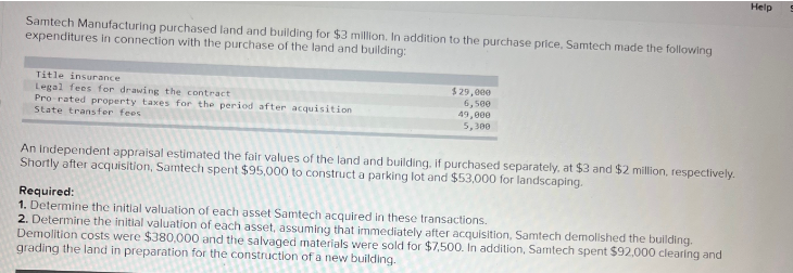Samtech Manufacturing purchased land and building for $3 million. In addition to the purchase price, Samtech made the following
expenditures in connection with the purchase of the land and building:
Title insurance
Legal fees for drawing the contract
Pro-rated property taxes for the period after acquisition
State transfer fees
$ 29,000
6,500
49,000
5,300
An Independent appraisal estimated the fair values of the land and building, if purchased separately, at $3 and $2 million, respectively.
Shortly after acquisition, Samtech spent $95,000 to construct a parking lot and $53,000 for landscaping.
Required:
1. Determine the initial valuation of each asset Samtech acquired in these transactions.
2. Determine the initial valuation of each asset, assuming that immediately after acquisition, Samtech demolished the building.
Demolition costs were $380,000 and the salvaged materials were sold for $7,500. In addition, Samtech spent $92,000 clearing and
grading the land in preparation for the construction of a new building.
Help