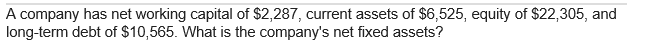 A company has net working capital of $2,287, current assets of $6,525, equity of $22,305, and
long-term debt of $10,565. What is the company's net fixed assets?
