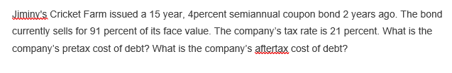 Jimiax's Cricket Farm issued a 15 year, 4percent semiannual coupon bond 2 years ago. The bond
currently sells for 91 percent of its face value. The company's tax rate is 21 percent. What is the
company's pretax cost of debt? What is the company's aftertax cost of debt?
