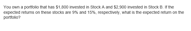 You own a portfolio that has $1,800 invested in Stock A and $2,900 invested in Stock B. If the
expected returns on these stocks are 9% and 15%, respectively, what is the expected return on the
portfolio?
