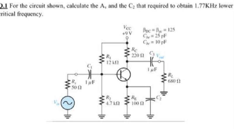 0.1 For the circuit shown, calculate the A, and the C, that required to obtain 1.77KHZ lower
eritical frequency.
Vec
Poc Ba 125
Cy 25 pF
C= 10 pF
+9 V
Re
220 2
Cs V
R
12 kf
IuF
RL
R,
50
IpF
680
R
4.7 kf2
RE
100 2
