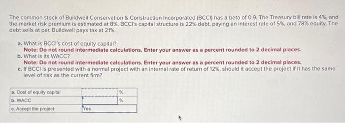 The common stock of Buildwell Conservation & Construction Incorporated (BCCI) has a beta of 0.9. The Treasury bill rate is 4%, and
the market risk premium is estimated at 8%. BCCI's capital structure is 22% debt, paying an interest rate of 5%, and 78% equity. The
debt sells at par. Buildwell pays tax at 21%.
a. What is BCCI's cost of equity capital?
Note: Do not round intermediate calculations. Enter your answer as a percent rounded to 2 decimal places.
b. What is its WACC?
Note: Do not round intermediate calculations. Enter your answer as a percent rounded to 2 decimal places.
c. If BCCI is presented with a normal project with an internal rate of return of 12%, should it accept the project if it has the same
level of risk as the current firm?
a. Cost of equity capital
b. WACC
c. Accept the project
Yes
%