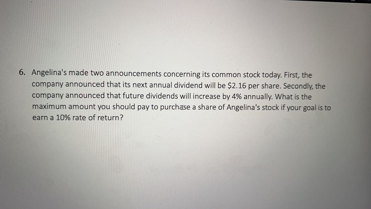 6. Angelina's made two announcements concerning its common stock today. First, the
company announced that its next annual dividend will be $2.16 per share. Secondly, the
company announced that future dividends will increase by 4% annually. What is the
maximum amount you should pay to purchase a share of Angelina's stock if your goal is to
earn a 10% rate of return?