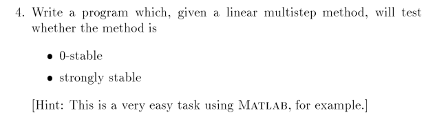 4. Write a program which, given a linear multistep method, will test
whether the method is
• 0-stable
• strongly stable
[Hint: This is a very easy task using MATLAB, for example.]
