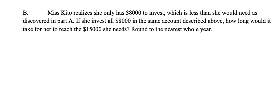 В.
Miss Kito realizes she only has $8000 to invest, which is less than she would need as
discovered in part A. If she invest all $8000 in the same account described above, how long would it
take for her to reach the $15000 she needs? Round to the nearest whole year.
