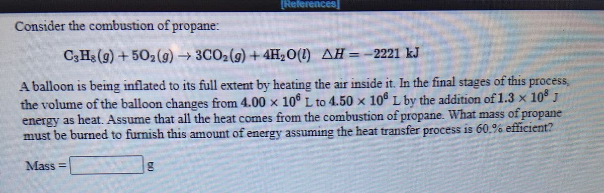 Consider the combustion of propane:
C3 Hs (g) + 502 (g)→3CO2(g)+4H,O(1)
AH=-2221 kJ
A balloon is being inflated to its full extent by heating the air inside it. In the final stages of this process
the volume of the balloon changes from 4.00 x 10° L to 4.50 x 10° L by the addition of 1.3 x 10 J
energy as heat. Assume that all the heat comes from the combustion of propane. What mass of propane
must be burned to furnish this amount of energy assuming the heat transfer process is 60.% efiicient?
Mass =
