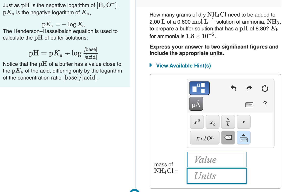 Just as pH is the negative logarithm of [H3O+],
pKa is the negative logarithm of Ka,
- log Ka
The Henderson-Hasselbalch equation is used to
calculate the pH of buffer solutions:
How many grams of dry NH4C1 need to be added to
2.00 L of a 0.600 mol L-' solution of ammonia, NH3,
to prepare a buffer solution that has a pH of 8.80? Kh
for ammonia is 1.8 × 10–5.
pKa
base]
pH = pKa +log acid
Express your answer to two significant figures and
include the appropriate units.
Notice that the pH of a buffer has a value close to
the pKa of the acid, differing only by the logarithm
of the concentration ratio [base]/[acid].
• View Available Hint(s)
?
X•10n
Value
mass of
NHẠCI =
Units
