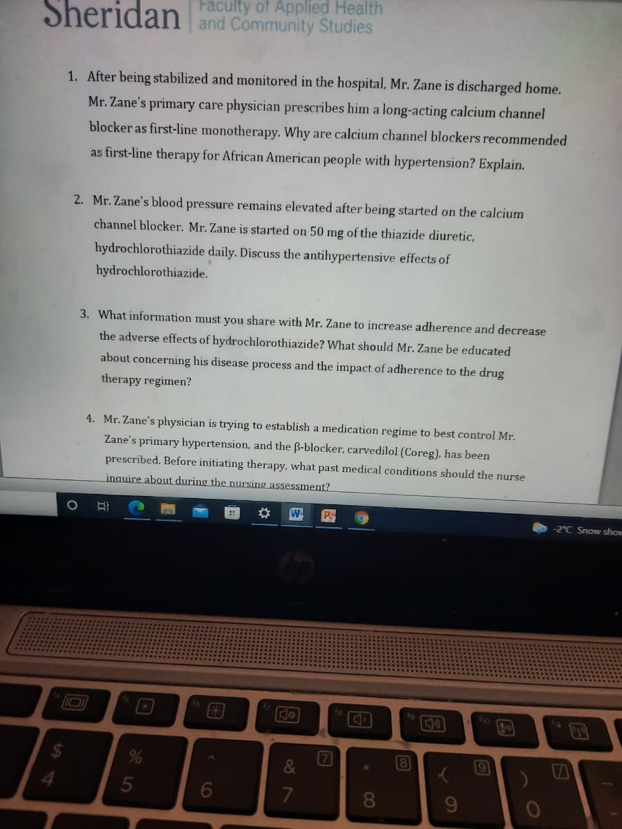 Sheridan
Faculty of Applied Health
and Community Studies
1. After being stabilized and monitored in the hospital, Mr. Zane is discharged home.
Mr. Zane's primary care physician prescribes him a long-acting calcium channel
blocker as first-line monotherapy. Why are calcium channel blockers recommended
as first-line therapy for African American people with hypertension? Explain.
2. Mr. Zane's blood pressure remains elevated after being started on the calcium
channel blocker. Mr. Zane is started on 50 mg of the thiazide diuretic,
hydrochlorothiazide daily. Discuss the antihypertensive effects of
hydrochlorothiazide.
3. What information must you share with Mr. Zane to increase adherence and decrease
the adverse effects of hydrochlorothiazide? What should Mr. Zane be educated
about concerning his disease process and the impact of adherence to the drug
therapy regimen?
4. Mr. Zane's physician is trying to establish a medication regime to best control Mr.
Zane's primary hypertension, and the B-blocker, carvedilol (Coreg), has been
prescribed. Before initiating therapy, what past medical conditions should the nurse
inquire about during the nursing assessment?
W
Ps
-2°C Snow show
fg
fo
6
8
60
8)
