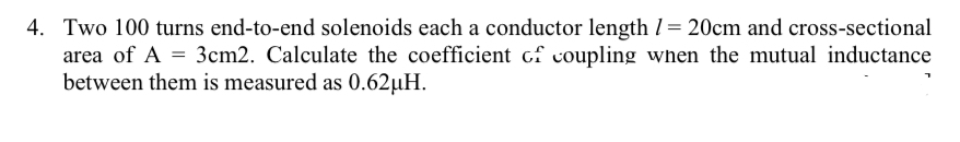 4. Two 100 turns end-to-end solenoids each a conductor length = 20cm and cross-sectional
area of A = 3cm2. Calculate the coefficient of coupling when the mutual inductance
between them is measured as 0.62μH.