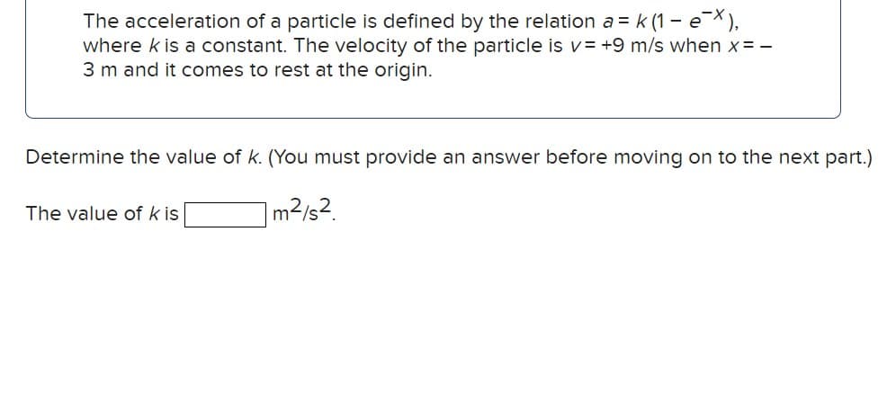 The acceleration of a particle is defined by the relation a = k (1 - ex),
where k is a constant. The velocity of the particle is v= +9 m/s when x=-
3 m and it comes to rest at the origin.
Determine the value of k. (You must provide an answer before moving on to the next part.)
m²/s2.
The value of k is