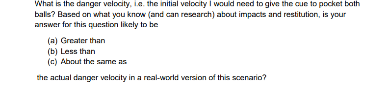 What is the danger velocity, i.e. the initial velocity I would need to give the cue to pocket both
balls? Based on what you know (and can research) about impacts and restitution, is your
answer for this question likely to be
(a) Greater than
(b) Less than
(c) About the same as
the actual danger velocity in a real-world version of this scenario?
