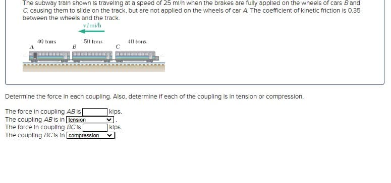 The subway train shown is traveling at a speed of 25 ml/h when the brakes are fully applied on the wheels of cars B and
C, causing them to slide on the track, but are not applied on the wheels of car A. The coefficient of kinetic friction is 0.35
between the wheels and the track.
v/mi/h
40 tons
50 tons
40 tons
Determine the force in each coupling. Also, determine if each of the coupling is in tension or compression.
kips.
The force in coupling AB is
The coupling AB is in tension
The force in coupling BC is
kips.
The coupling BC is in compression
V