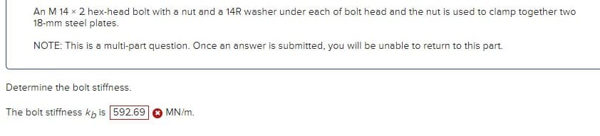 An M 14 x 2 hex-head bolt with a nut and a 14R washer under each of bolt head and the nut is used to clamp together two
18-mm steel plates.
NOTE: This is a multi-part question. Once an answer is submitted, you will be unable to return to this part.
Determine the bolt stiffness.
The bolt stiffness kb is 592.69
MN/m.