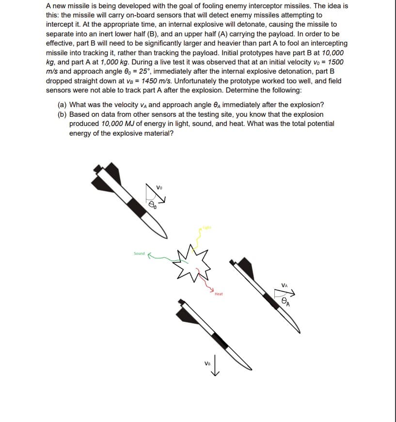 A new missile is being developed with the goal of fooling enemy interceptor missiles. The idea is
this: the missile will carry on-board sensors that will detect enemy missiles attempting to
intercept it. At the appropriate time, an internal explosive will detonate, causing the missile to
separate into an inert lower half (B), and an upper half (A) carrying the payload. In order to be
effective, part B will need to be significantly larger and heavier than part A to fool an intercepting
missile into tracking it, rather than tracking the payload. Initial prototypes have part B at 10,000
kg, and part A at 1,000 kg. During a live test it was observed that at an initial velocity vo = 1500
m/s and approach angle 8, = 25°, immediately after the internal explosive detonation, part B
dropped straight down at ve = 1450 m/s. Unfortunately the prototype worked too well, and field
sensors were not able to track part A after the explosion. Determine the following:
(a) What was the velocity VA and approach angle 8, immediately after the explosion?
(b) Based on data from other sensors at the testing site, you know that the explosion
produced 10,000 MJ of energy in light, sound, and heat. What was the total potential
energy of the explosive material?
Sound
$70
Vo
Heat
VB
val
VA
/gr