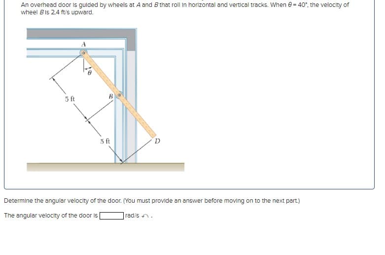 An overhead door is guided by wheels at A and B that roll in horizontal and vertical tracks. When 0= 40°, the velocity of
wheel Bis 2.4 ft/s upward.
5 ft
5 ft
Determine the angular velocity of the door. (You must provide an answer before moving on to the next part.)
The angular velocity of the door is
rad/s.
