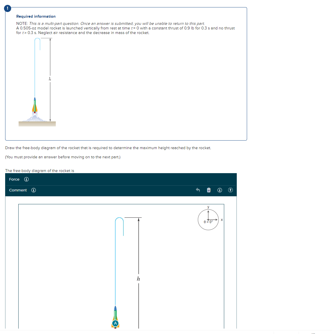 !
Required information
NOTE: This is a multi-part question. Once an answer is submitted, you will be unable to return to this part.
A 0.505-oz model rocket is launched vertically from rest at time t=0 with a constant thrust of 0.9 lb for 0.3 s and no thrust
for t> 0.3 s. Neglect air resistance and the decrease in mass of the rocket.
Draw the free-body diagram of the rocket that is required to determine the maximum height reached by the rocket.
(You must provide an answer before moving on to the next part.)
h
The free-body diagram of the rocket is
Force
Comment
A
h
y
0 0°
Ⓒ