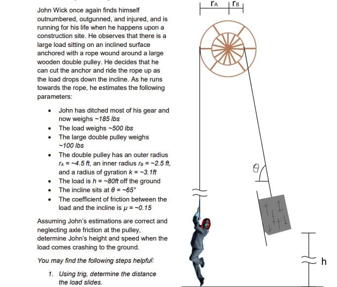 John Wick once again finds himself
outnumbered, outgunned, and injured, and is
running for his life when he happens upon a
construction site. He observes that there is a
large load sitting on an inclined surface
anchored with a rope wound around a large
wooden double pulley. He decides that he
can cut the anchor and ride the rope up as
the load drops down the incline. As he runs
towards the rope, he estimates the following
parameters:
John has ditched most of his gear and
now weighs -185 lbs
• The load weighs -500 lbs
The large double pulley weighs
-100 lbs
The double pulley has an outer radius
TA = -4.5 ft, an inner radius r = ~2.5 ft,
and a radius of gyration k = -3.1ft
The load is h = -80ft off the ground
• The incline sits at 8 = -65°
The coefficient of friction between the
load and the incline is μ = -0.15
Assuming John's estimations are correct and
neglecting axle friction at the pulley,
determine John's height and speed when the
load comes crashing to the ground.
You may find the following steps helpful:
1. Using trig, determine the distance
the load slides.
TA
ľв
+++
h