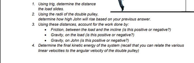 1. Using trig, determine the distance
the load slides.
2. Using the radii of the double pulley,
determine how high John will rise based on your previous answer.
3. Using these distances, account for the work done by:
•
Gravity, on John (is this positive or negative?)
4. Determine the final kinetic energy of the system (recall that you can relate the various
linear velocities to the angular velocity of the double pulley)
Friction, between the load and the incline (is this positive or negative?)
Gravity, on the load (is this positive or negative?)