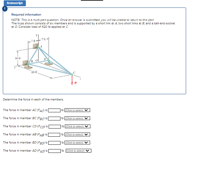 Itranscript
Required Information
NOTE: This is a multi-part question. Once an answer is submitted, you will be unable to return to this part.
The truss shown consists of six members and is supported by a short link at A, two short links at B, and a ball-and-socket
at D. Consider load of 420 lb applied at C.
10 ft
Bol
24 t
Determine the force in each of the members.
The force in member AC (FAC) is
The force in member BC (FBC) is
The force in member CD (FCD) is
The force in member AB (FAB) is
The force in member BD (FBD) is
The force in member AD (FAD) is
Ib(Click to select)
lb (Click to select) ✔
lb (Click to select) V
lb (Click to select)
b(Click to select) V
lb (Click to select) V