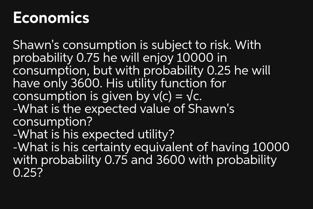 Economics
Shawn's consumption is subject to risk. With
probability 0.75 he will enjoy 10000 in
consumption, but with probability 0.25 he will
have only 3600. His utility function for
consumption is given by v(c) = Vc.
-What is the expected value of Shawn's
consumption?
-What is his expected utility?
-What is his certainty equivalent of having 10000
with probability 0.75 and 3600 with probability
0.25?
