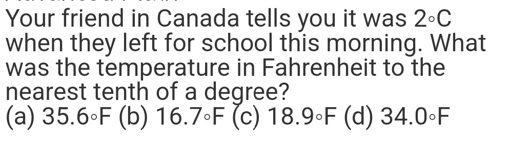 Your friend in Canada tells you it was 2°C
when they left for school this morning. What
was the temperature in Fahrenheit to the
nearest tenth of a degree?
(a) 35.6°F (b) 16.7°F (c) 18.9°F (d) 34.0-F