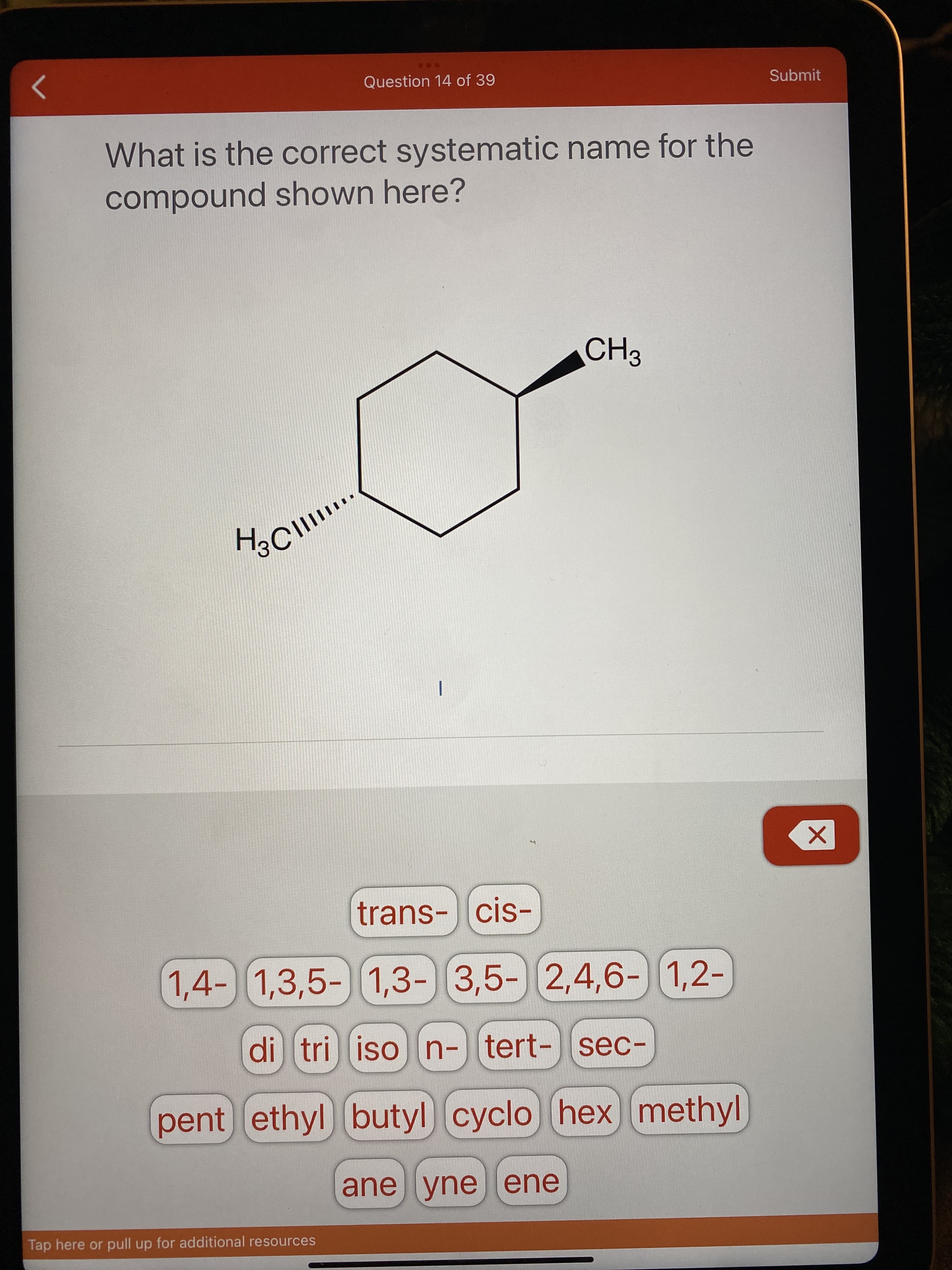 Question 14 of 39
Submit
What is the correct systematic name for the
compound shown here?
trans-cis-
1,4-) 1,3,5-) ) 1,2-
1,3- 3,5- 2,4,6-
di tri ison-tert-sec-
pent ethyl butyl) cyclo hex methyl
ane yneene
Tap here or pull up for additional resources
