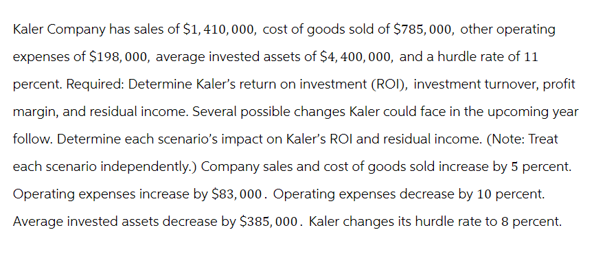 Kaler Company has sales of $1,410,000, cost of goods sold of $785, 000, other operating
expenses of $198, 000, average invested assets of $4,400,000, and a hurdle rate of 11
percent. Required: Determine Kaler's return on investment (ROI), investment turnover, profit
margin, and residual income. Several possible changes Kaler could face in the upcoming year
follow. Determine each scenario's impact on Kaler's ROI and residual income. (Note: Treat
each scenario independently.) Company sales and cost of goods sold increase by 5 percent.
Operating expenses increase by $83,000. Operating expenses decrease by 10 percent.
Average invested assets decrease by $385, 000. Kaler changes its hurdle rate to 8 percent.