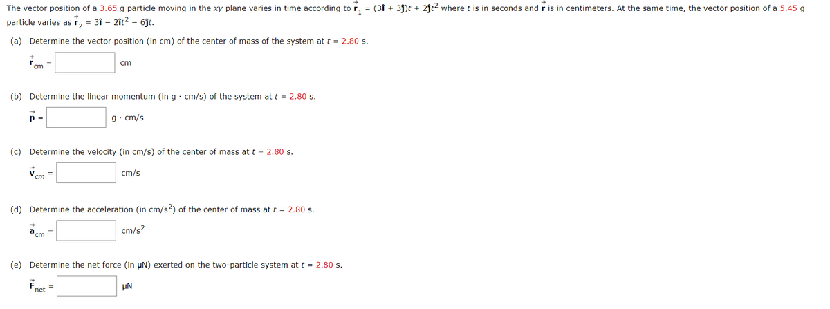 The vector position of a 3.65 g particle moving in the xy plane varies in time according to r, = (3î + 3j)t + 2ĵt? where t is in seconds and r is in centimeters. At the same time, the vector position of a 5.45 g
particle varies as r, = 3î - 2ît? – 6jt.
(a) Determine the vector position (in cm) of the center of mass of the system at t = 2.80 s.
cm
cm
(b) Determine the linear momentum (in g• cm/s) of the system at t = 2.80 s.
p =
g• cm/s
(c) Determine the velocity (in cm/s) of the center of mass at t = 2.80 s.
V
cm
cm/s
(d) Determine the acceleration (in cm/s2) of the center of mass at t = 2.80 s.
a
'cm
cm/s2
(e) Determine the net force (in µN) exerted on the two-particle system at t = 2.80 s.
µN
net
