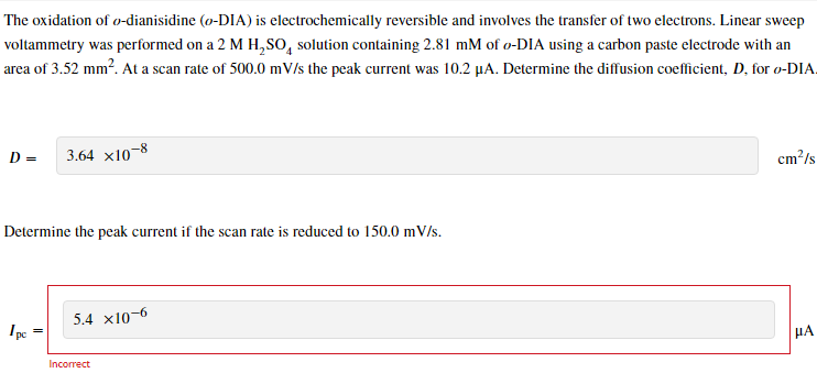 The oxidation of o-dianisidine (o-DIA) is electrochemically reversible and involves the transfer of two electrons. Linear sweep
voltammetry was performed on a 2 M H₂SO solution containing 2.81 mM of o-DIA using a carbon paste electrode with an
area of 3.52 mm². At a scan rate of 500.0 mV/s the peak current was 10.2 µA. Determine the diffusion coefficient, D, for o-DIA.
D = 3.64 x10-8
Determine the peak current if the scan rate is reduced to 150.0 mV/s.
pe
5.4 x10-6
Incorrect
cm²/s
HA