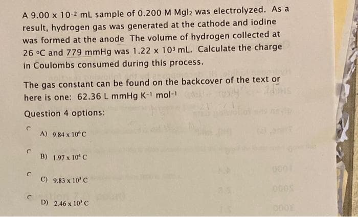 A 9.00 x 10-2 mL sample of 0.200 M Mgl2 was electrolyzed. As a
result, hydrogen gas was generated at the cathode and iodine
was formed at the anode The volume of hydrogen collected at
26 °C and 779 mmHg was 1.22 x 103 mL. Calculate the charge
in Coulombs consumed during this process.
The gas constant can be found on the backcover of the text or
here is one: 62.36 L mmHg K-1 mol-¹
Question 4 options:
A) 9,84 x 10°C
B) 1.97 x 10¹ C
C) 9.83 x 10³ C
D) 2.46 x 10³ C
000S
DOOE