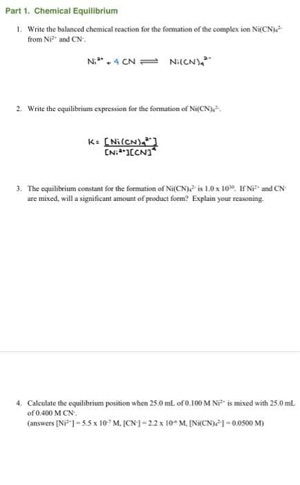 Part 1. Chemical Equilibrium
1. Write the balanced chemical reaction for the formation of the complex ion Ni(CN)²
from Ni²+ and CN
N₁4 CN Ni(CN),
2. Write the equilibrium expression for the formation of Ni(CN),
K= [Ni(CN)
INJICNI
3. The equilibrium constant for the formation of Ni(CN) is 1.0 x 100. If Ni² and CN
are mixed, will a significant amount of product form? Explain your reasoning.
4. Calculate the equilibrium position when 25.0 mL of 0.100 M Ni is mixed with 25.0 ml.
of 0.400 M CN.
(answers [Ni²+] = 5.5 x 10¹ M. [CN] =2.2 x 10 M. [Ni(CN)] = 0.0500 M)