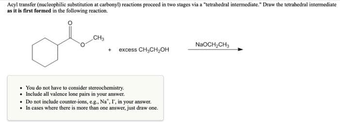 Acyl transfer (nucleophilic substitution at carbonyl) reactions proceed in two stages via a "tetrahedral intermediate." Draw the tetrahedral intermediate
as it is first formed in the following reaction.
CH3
+
excess CH₂CH₂OH
• You do not have to consider stereochemistry.
• Include all valence lone pairs in your answer.
Do not include counter-ions, e.g., Na", I', in your answer.
• In cases where there is more than one answer, just draw one.
NaOCH₂CH3