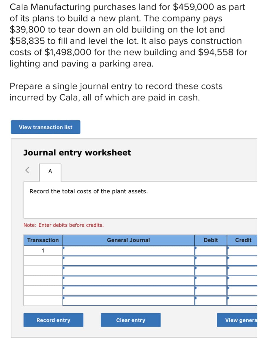 Cala Manufacturing purchases land for $459,000 as part
of its plans to build a new plant. The company pays
$39,800 to tear down an old building on the lot and
$58,835 to fill and level the lot. It also pays construction
costs of $1,498,000 for the new building and $94,558 for
lighting and paving a parking area.
Prepare a single journal entry to record these costs
incurred by Cala, all of which are paid in cash.
View transaction list
Journal entry worksheet
A
Record the total costs of the plant assets.
Note: Enter debits before credits.
Transaction
General Journal
Debit
Credit
1
Record entry
Clear entry
View genera
