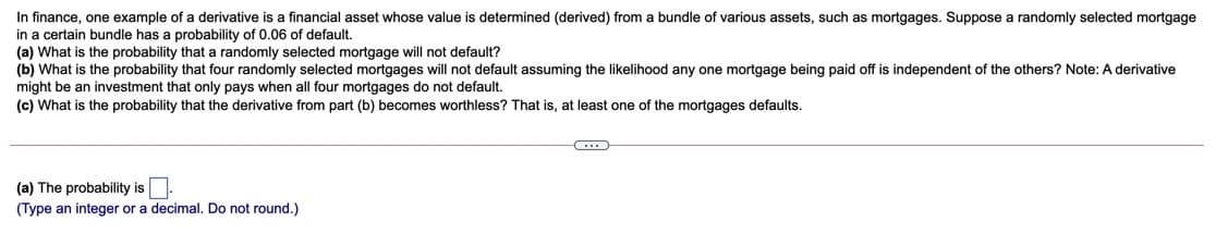 In finance, one example of a derivative is a financial asset whose value is determined (derived) from a bundle of various assets, such as mortgages. Suppose a randomly selected mortgage
in a certain bundle has a probability of 0.06 of default.
(a) What is the probability that a randomly selected mortgage will not default?
(b) What is the probability that four randomly selected mortgages will not default assuming the likelihood any one mortgage being paid off is independent of the others? Note: A derivative
might be an investment that only pays when all four mortgages do not default.
(c) What is the probability that the derivative from part (b) becomes worthless? That is, at least one of the mortgages defaults.
(a) The probability is
(Type an integer or a decimal. Do not round.)
